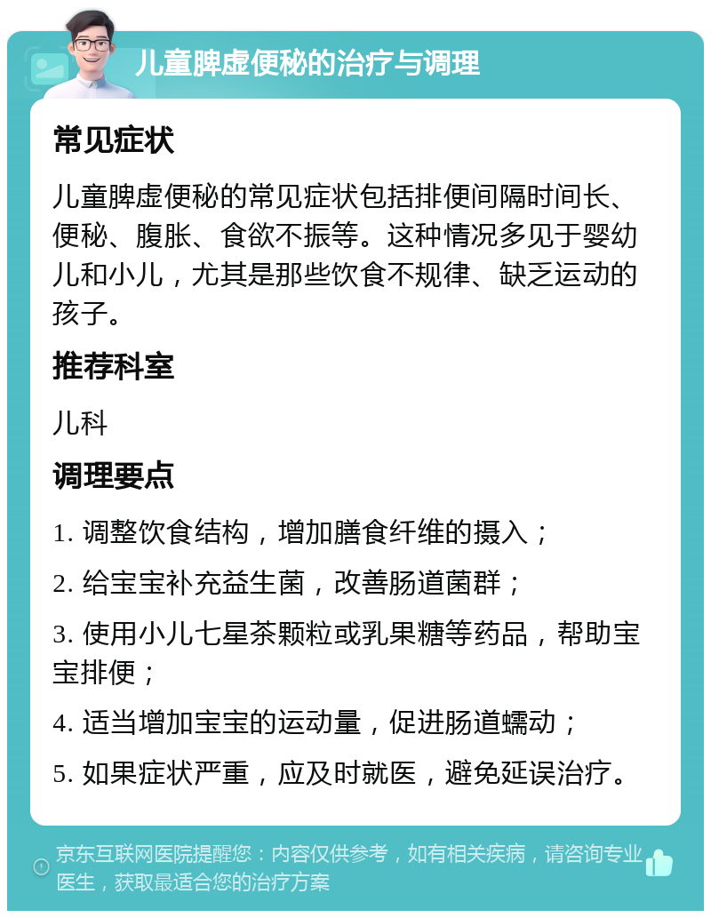 儿童脾虚便秘的治疗与调理 常见症状 儿童脾虚便秘的常见症状包括排便间隔时间长、便秘、腹胀、食欲不振等。这种情况多见于婴幼儿和小儿，尤其是那些饮食不规律、缺乏运动的孩子。 推荐科室 儿科 调理要点 1. 调整饮食结构，增加膳食纤维的摄入； 2. 给宝宝补充益生菌，改善肠道菌群； 3. 使用小儿七星茶颗粒或乳果糖等药品，帮助宝宝排便； 4. 适当增加宝宝的运动量，促进肠道蠕动； 5. 如果症状严重，应及时就医，避免延误治疗。