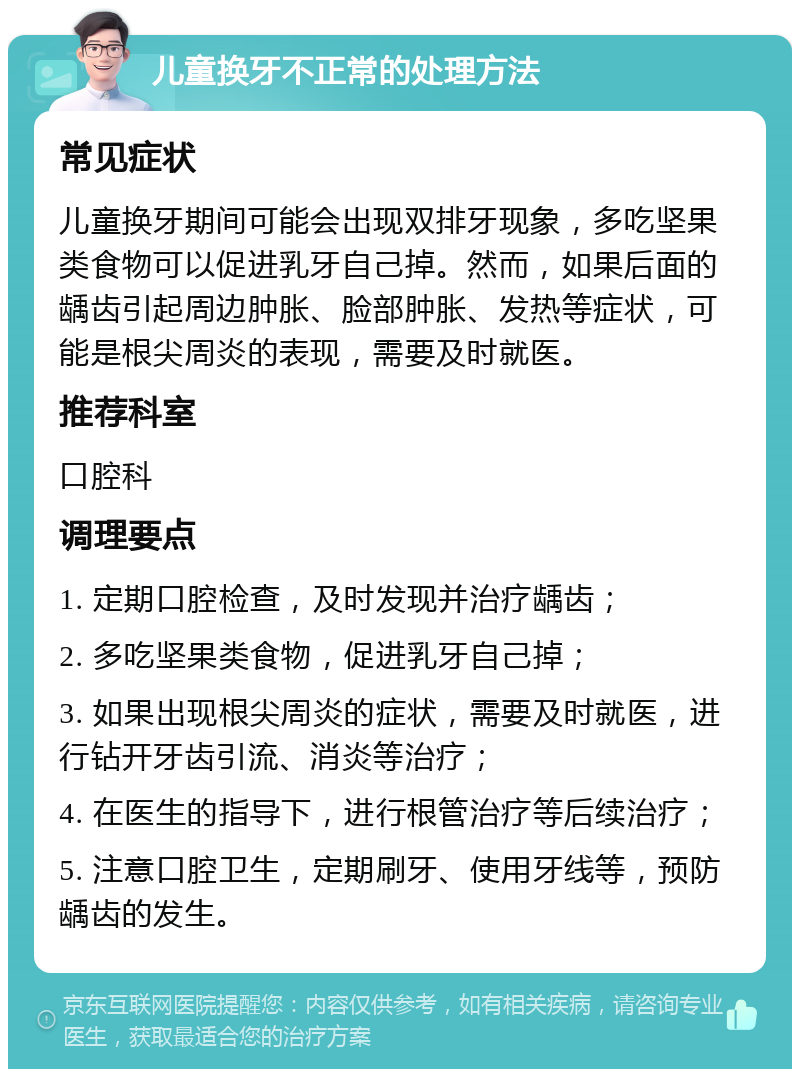 儿童换牙不正常的处理方法 常见症状 儿童换牙期间可能会出现双排牙现象，多吃坚果类食物可以促进乳牙自己掉。然而，如果后面的龋齿引起周边肿胀、脸部肿胀、发热等症状，可能是根尖周炎的表现，需要及时就医。 推荐科室 口腔科 调理要点 1. 定期口腔检查，及时发现并治疗龋齿； 2. 多吃坚果类食物，促进乳牙自己掉； 3. 如果出现根尖周炎的症状，需要及时就医，进行钻开牙齿引流、消炎等治疗； 4. 在医生的指导下，进行根管治疗等后续治疗； 5. 注意口腔卫生，定期刷牙、使用牙线等，预防龋齿的发生。