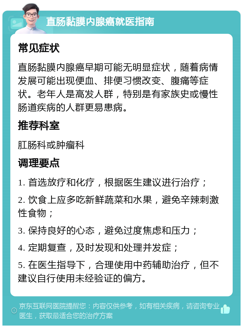 直肠黏膜内腺癌就医指南 常见症状 直肠黏膜内腺癌早期可能无明显症状，随着病情发展可能出现便血、排便习惯改变、腹痛等症状。老年人是高发人群，特别是有家族史或慢性肠道疾病的人群更易患病。 推荐科室 肛肠科或肿瘤科 调理要点 1. 首选放疗和化疗，根据医生建议进行治疗； 2. 饮食上应多吃新鲜蔬菜和水果，避免辛辣刺激性食物； 3. 保持良好的心态，避免过度焦虑和压力； 4. 定期复查，及时发现和处理并发症； 5. 在医生指导下，合理使用中药辅助治疗，但不建议自行使用未经验证的偏方。