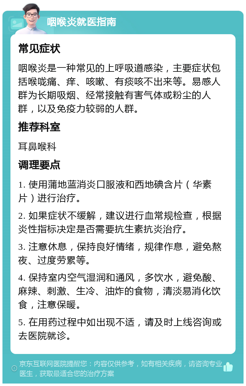 咽喉炎就医指南 常见症状 咽喉炎是一种常见的上呼吸道感染，主要症状包括喉咙痛、痒、咳嗽、有痰咳不出来等。易感人群为长期吸烟、经常接触有害气体或粉尘的人群，以及免疫力较弱的人群。 推荐科室 耳鼻喉科 调理要点 1. 使用蒲地蓝消炎口服液和西地碘含片（华素片）进行治疗。 2. 如果症状不缓解，建议进行血常规检查，根据炎性指标决定是否需要抗生素抗炎治疗。 3. 注意休息，保持良好情绪，规律作息，避免熬夜、过度劳累等。 4. 保持室内空气湿润和通风，多饮水，避免酸、麻辣、刺激、生冷、油炸的食物，清淡易消化饮食，注意保暖。 5. 在用药过程中如出现不适，请及时上线咨询或去医院就诊。