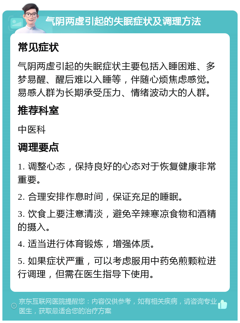 气阴两虚引起的失眠症状及调理方法 常见症状 气阴两虚引起的失眠症状主要包括入睡困难、多梦易醒、醒后难以入睡等，伴随心烦焦虑感觉。易感人群为长期承受压力、情绪波动大的人群。 推荐科室 中医科 调理要点 1. 调整心态，保持良好的心态对于恢复健康非常重要。 2. 合理安排作息时间，保证充足的睡眠。 3. 饮食上要注意清淡，避免辛辣寒凉食物和酒精的摄入。 4. 适当进行体育锻炼，增强体质。 5. 如果症状严重，可以考虑服用中药免煎颗粒进行调理，但需在医生指导下使用。