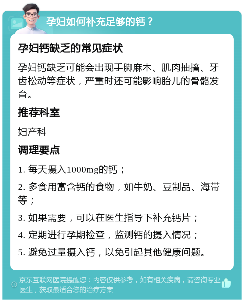 孕妇如何补充足够的钙？ 孕妇钙缺乏的常见症状 孕妇钙缺乏可能会出现手脚麻木、肌肉抽搐、牙齿松动等症状，严重时还可能影响胎儿的骨骼发育。 推荐科室 妇产科 调理要点 1. 每天摄入1000mg的钙； 2. 多食用富含钙的食物，如牛奶、豆制品、海带等； 3. 如果需要，可以在医生指导下补充钙片； 4. 定期进行孕期检查，监测钙的摄入情况； 5. 避免过量摄入钙，以免引起其他健康问题。