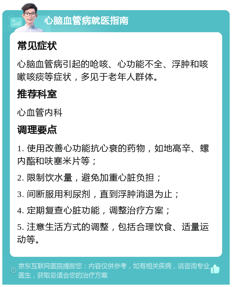 心脑血管病就医指南 常见症状 心脑血管病引起的呛咳、心功能不全、浮肿和咳嗽咳痰等症状，多见于老年人群体。 推荐科室 心血管内科 调理要点 1. 使用改善心功能抗心衰的药物，如地高辛、螺内酯和呋塞米片等； 2. 限制饮水量，避免加重心脏负担； 3. 间断服用利尿剂，直到浮肿消退为止； 4. 定期复查心脏功能，调整治疗方案； 5. 注意生活方式的调整，包括合理饮食、适量运动等。