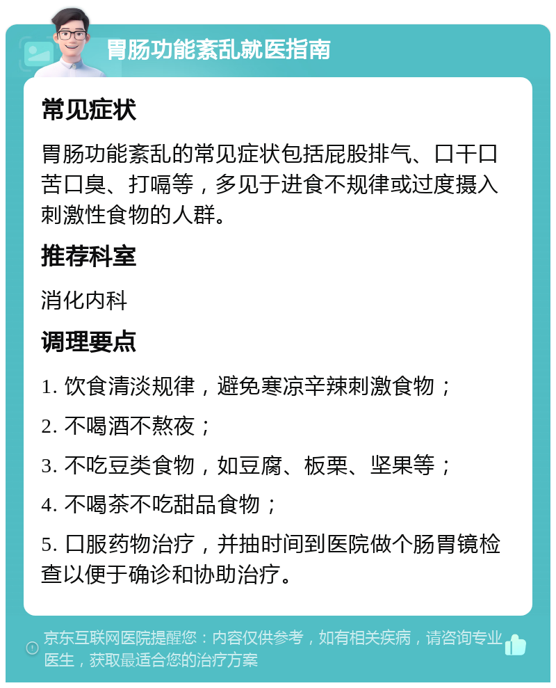 胃肠功能紊乱就医指南 常见症状 胃肠功能紊乱的常见症状包括屁股排气、口干口苦口臭、打嗝等，多见于进食不规律或过度摄入刺激性食物的人群。 推荐科室 消化内科 调理要点 1. 饮食清淡规律，避免寒凉辛辣刺激食物； 2. 不喝酒不熬夜； 3. 不吃豆类食物，如豆腐、板栗、坚果等； 4. 不喝茶不吃甜品食物； 5. 口服药物治疗，并抽时间到医院做个肠胃镜检查以便于确诊和协助治疗。