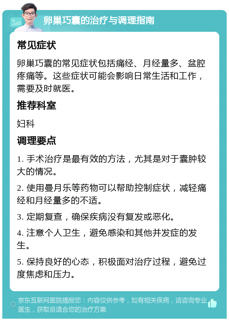 卵巢巧囊的治疗与调理指南 常见症状 卵巢巧囊的常见症状包括痛经、月经量多、盆腔疼痛等。这些症状可能会影响日常生活和工作，需要及时就医。 推荐科室 妇科 调理要点 1. 手术治疗是最有效的方法，尤其是对于囊肿较大的情况。 2. 使用曼月乐等药物可以帮助控制症状，减轻痛经和月经量多的不适。 3. 定期复查，确保疾病没有复发或恶化。 4. 注意个人卫生，避免感染和其他并发症的发生。 5. 保持良好的心态，积极面对治疗过程，避免过度焦虑和压力。