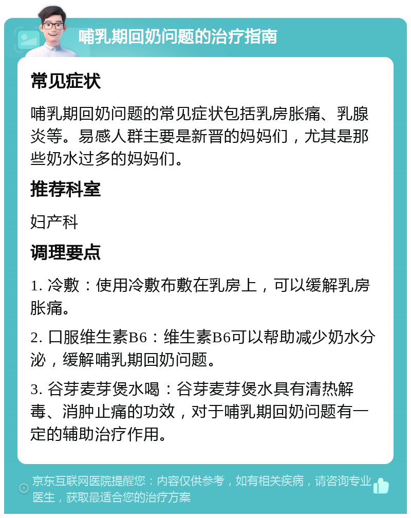 哺乳期回奶问题的治疗指南 常见症状 哺乳期回奶问题的常见症状包括乳房胀痛、乳腺炎等。易感人群主要是新晋的妈妈们，尤其是那些奶水过多的妈妈们。 推荐科室 妇产科 调理要点 1. 冷敷：使用冷敷布敷在乳房上，可以缓解乳房胀痛。 2. 口服维生素B6：维生素B6可以帮助减少奶水分泌，缓解哺乳期回奶问题。 3. 谷芽麦芽煲水喝：谷芽麦芽煲水具有清热解毒、消肿止痛的功效，对于哺乳期回奶问题有一定的辅助治疗作用。