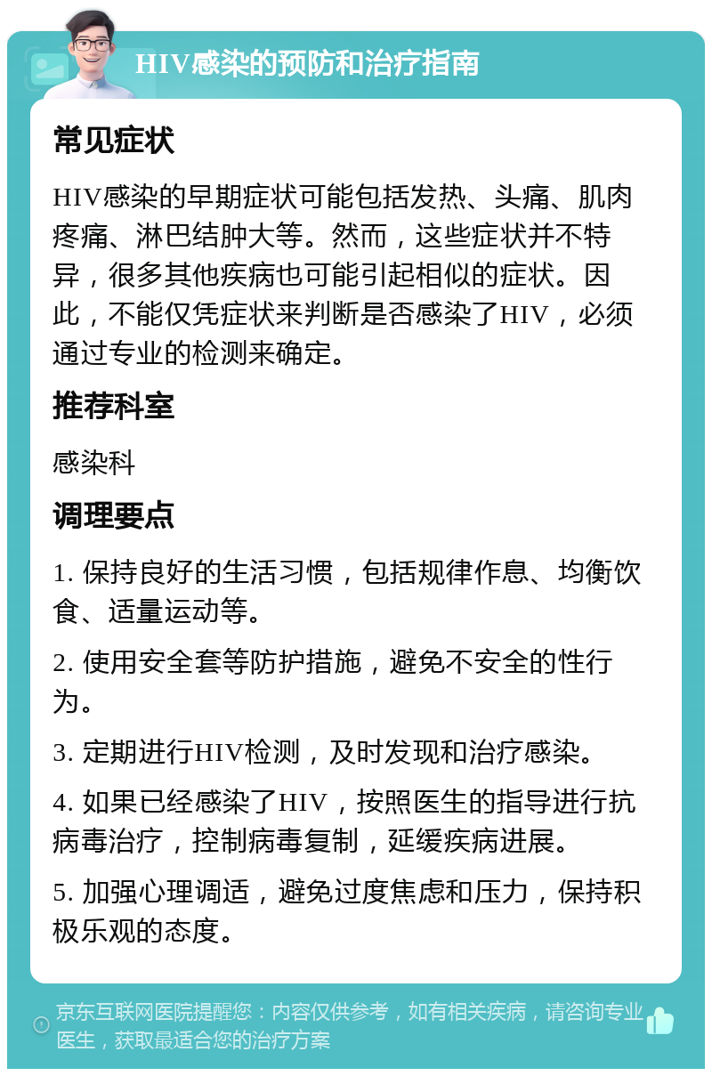 HIV感染的预防和治疗指南 常见症状 HIV感染的早期症状可能包括发热、头痛、肌肉疼痛、淋巴结肿大等。然而，这些症状并不特异，很多其他疾病也可能引起相似的症状。因此，不能仅凭症状来判断是否感染了HIV，必须通过专业的检测来确定。 推荐科室 感染科 调理要点 1. 保持良好的生活习惯，包括规律作息、均衡饮食、适量运动等。 2. 使用安全套等防护措施，避免不安全的性行为。 3. 定期进行HIV检测，及时发现和治疗感染。 4. 如果已经感染了HIV，按照医生的指导进行抗病毒治疗，控制病毒复制，延缓疾病进展。 5. 加强心理调适，避免过度焦虑和压力，保持积极乐观的态度。