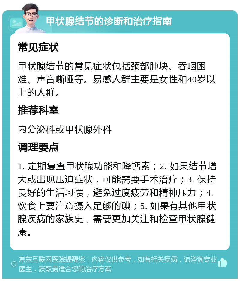 甲状腺结节的诊断和治疗指南 常见症状 甲状腺结节的常见症状包括颈部肿块、吞咽困难、声音嘶哑等。易感人群主要是女性和40岁以上的人群。 推荐科室 内分泌科或甲状腺外科 调理要点 1. 定期复查甲状腺功能和降钙素；2. 如果结节增大或出现压迫症状，可能需要手术治疗；3. 保持良好的生活习惯，避免过度疲劳和精神压力；4. 饮食上要注意摄入足够的碘；5. 如果有其他甲状腺疾病的家族史，需要更加关注和检查甲状腺健康。