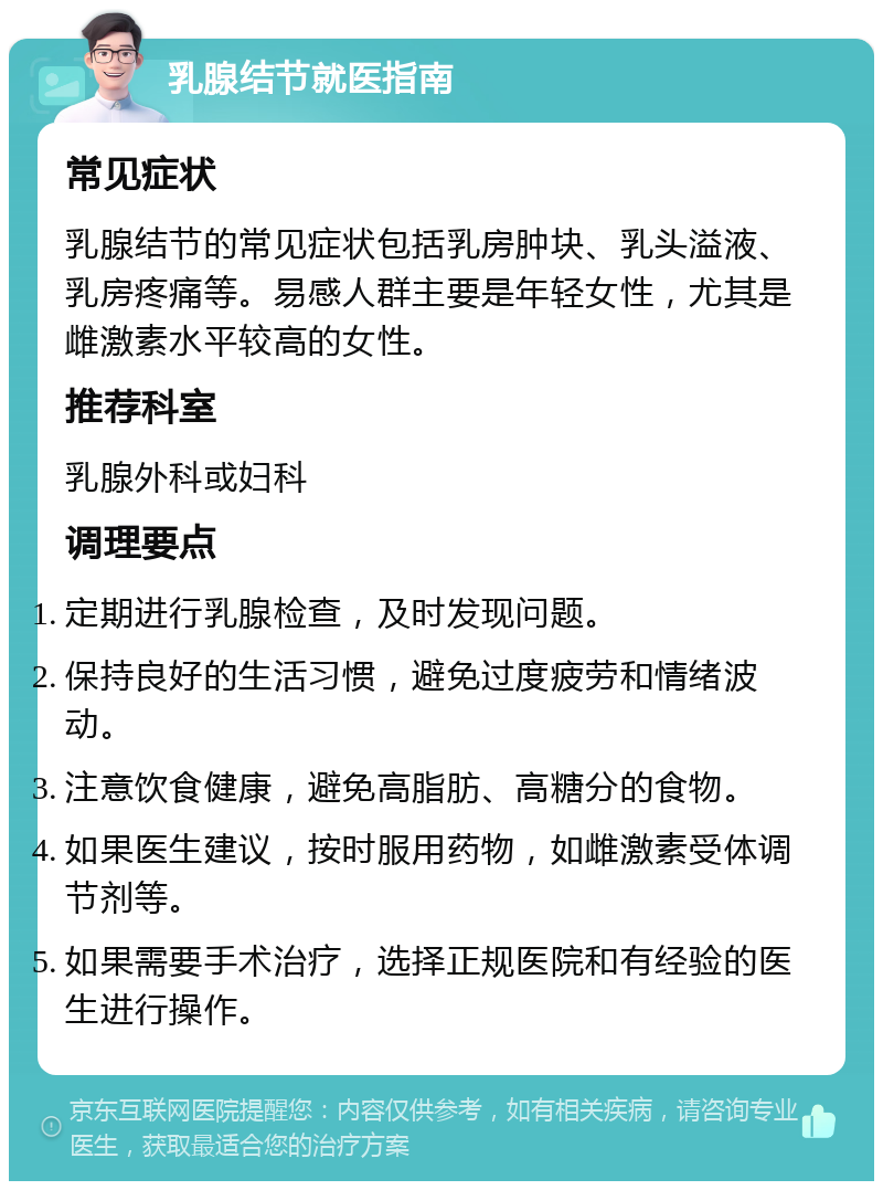 乳腺结节就医指南 常见症状 乳腺结节的常见症状包括乳房肿块、乳头溢液、乳房疼痛等。易感人群主要是年轻女性，尤其是雌激素水平较高的女性。 推荐科室 乳腺外科或妇科 调理要点 定期进行乳腺检查，及时发现问题。 保持良好的生活习惯，避免过度疲劳和情绪波动。 注意饮食健康，避免高脂肪、高糖分的食物。 如果医生建议，按时服用药物，如雌激素受体调节剂等。 如果需要手术治疗，选择正规医院和有经验的医生进行操作。