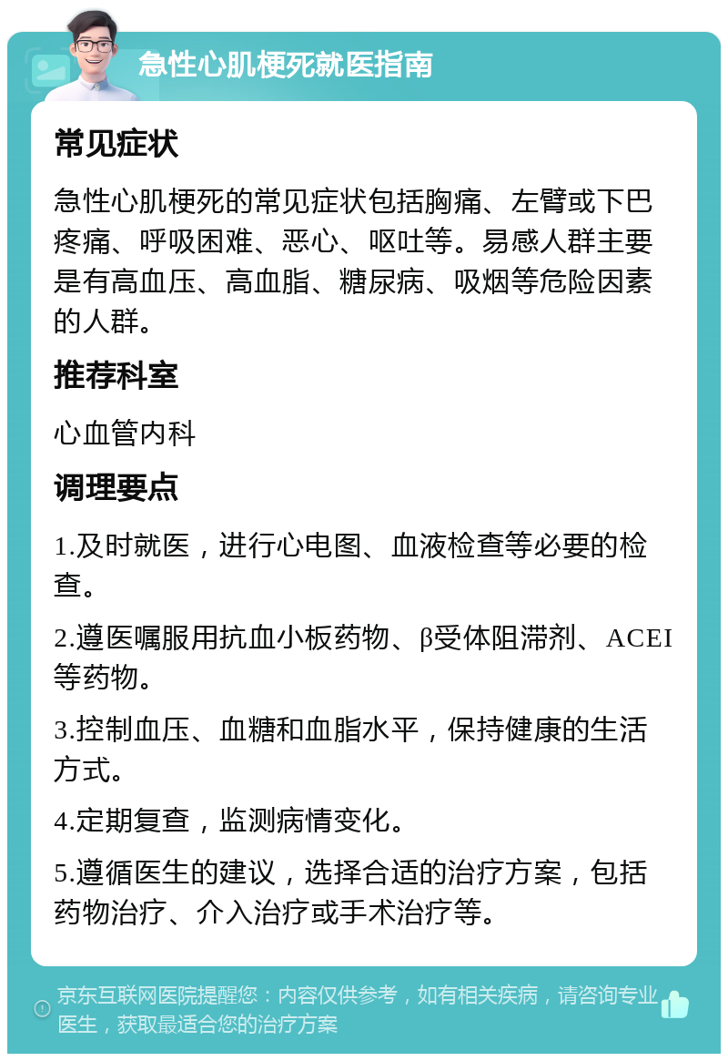 急性心肌梗死就医指南 常见症状 急性心肌梗死的常见症状包括胸痛、左臂或下巴疼痛、呼吸困难、恶心、呕吐等。易感人群主要是有高血压、高血脂、糖尿病、吸烟等危险因素的人群。 推荐科室 心血管内科 调理要点 1.及时就医，进行心电图、血液检查等必要的检查。 2.遵医嘱服用抗血小板药物、β受体阻滞剂、ACEI等药物。 3.控制血压、血糖和血脂水平，保持健康的生活方式。 4.定期复查，监测病情变化。 5.遵循医生的建议，选择合适的治疗方案，包括药物治疗、介入治疗或手术治疗等。