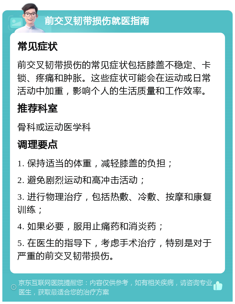 前交叉韧带损伤就医指南 常见症状 前交叉韧带损伤的常见症状包括膝盖不稳定、卡锁、疼痛和肿胀。这些症状可能会在运动或日常活动中加重，影响个人的生活质量和工作效率。 推荐科室 骨科或运动医学科 调理要点 1. 保持适当的体重，减轻膝盖的负担； 2. 避免剧烈运动和高冲击活动； 3. 进行物理治疗，包括热敷、冷敷、按摩和康复训练； 4. 如果必要，服用止痛药和消炎药； 5. 在医生的指导下，考虑手术治疗，特别是对于严重的前交叉韧带损伤。