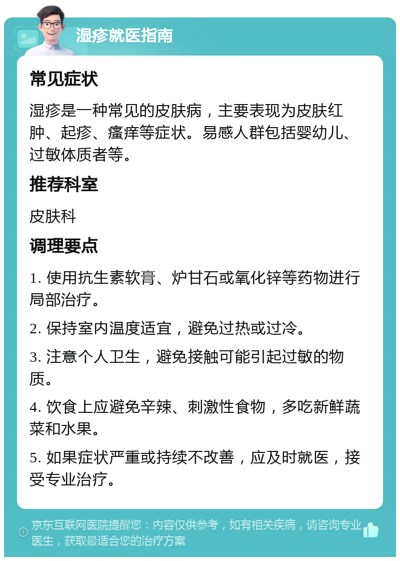 湿疹就医指南 常见症状 湿疹是一种常见的皮肤病，主要表现为皮肤红肿、起疹、瘙痒等症状。易感人群包括婴幼儿、过敏体质者等。 推荐科室 皮肤科 调理要点 1. 使用抗生素软膏、炉甘石或氧化锌等药物进行局部治疗。 2. 保持室内温度适宜，避免过热或过冷。 3. 注意个人卫生，避免接触可能引起过敏的物质。 4. 饮食上应避免辛辣、刺激性食物，多吃新鲜蔬菜和水果。 5. 如果症状严重或持续不改善，应及时就医，接受专业治疗。