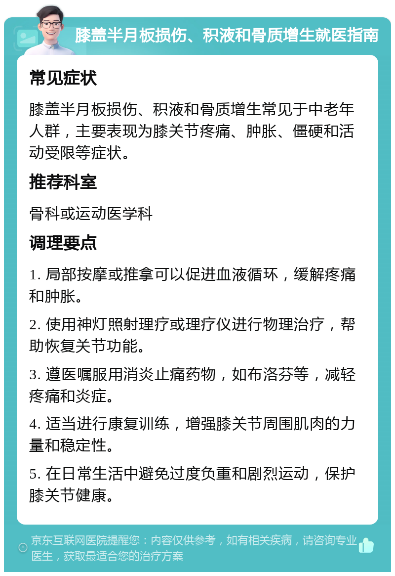 膝盖半月板损伤、积液和骨质增生就医指南 常见症状 膝盖半月板损伤、积液和骨质增生常见于中老年人群，主要表现为膝关节疼痛、肿胀、僵硬和活动受限等症状。 推荐科室 骨科或运动医学科 调理要点 1. 局部按摩或推拿可以促进血液循环，缓解疼痛和肿胀。 2. 使用神灯照射理疗或理疗仪进行物理治疗，帮助恢复关节功能。 3. 遵医嘱服用消炎止痛药物，如布洛芬等，减轻疼痛和炎症。 4. 适当进行康复训练，增强膝关节周围肌肉的力量和稳定性。 5. 在日常生活中避免过度负重和剧烈运动，保护膝关节健康。