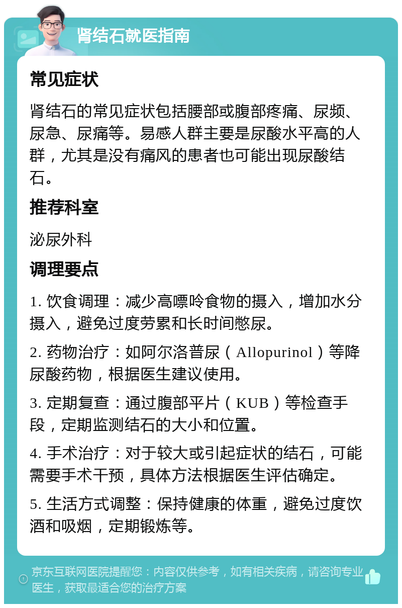 肾结石就医指南 常见症状 肾结石的常见症状包括腰部或腹部疼痛、尿频、尿急、尿痛等。易感人群主要是尿酸水平高的人群，尤其是没有痛风的患者也可能出现尿酸结石。 推荐科室 泌尿外科 调理要点 1. 饮食调理：减少高嘌呤食物的摄入，增加水分摄入，避免过度劳累和长时间憋尿。 2. 药物治疗：如阿尔洛普尿（Allopurinol）等降尿酸药物，根据医生建议使用。 3. 定期复查：通过腹部平片（KUB）等检查手段，定期监测结石的大小和位置。 4. 手术治疗：对于较大或引起症状的结石，可能需要手术干预，具体方法根据医生评估确定。 5. 生活方式调整：保持健康的体重，避免过度饮酒和吸烟，定期锻炼等。