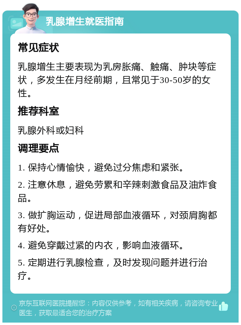 乳腺增生就医指南 常见症状 乳腺增生主要表现为乳房胀痛、触痛、肿块等症状，多发生在月经前期，且常见于30-50岁的女性。 推荐科室 乳腺外科或妇科 调理要点 1. 保持心情愉快，避免过分焦虑和紧张。 2. 注意休息，避免劳累和辛辣刺激食品及油炸食品。 3. 做扩胸运动，促进局部血液循环，对颈肩胸都有好处。 4. 避免穿戴过紧的内衣，影响血液循环。 5. 定期进行乳腺检查，及时发现问题并进行治疗。