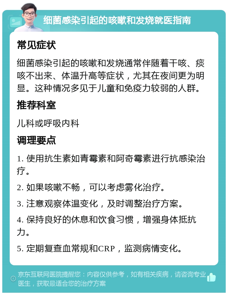 细菌感染引起的咳嗽和发烧就医指南 常见症状 细菌感染引起的咳嗽和发烧通常伴随着干咳、痰咳不出来、体温升高等症状，尤其在夜间更为明显。这种情况多见于儿童和免疫力较弱的人群。 推荐科室 儿科或呼吸内科 调理要点 1. 使用抗生素如青霉素和阿奇霉素进行抗感染治疗。 2. 如果咳嗽不畅，可以考虑雾化治疗。 3. 注意观察体温变化，及时调整治疗方案。 4. 保持良好的休息和饮食习惯，增强身体抵抗力。 5. 定期复查血常规和CRP，监测病情变化。