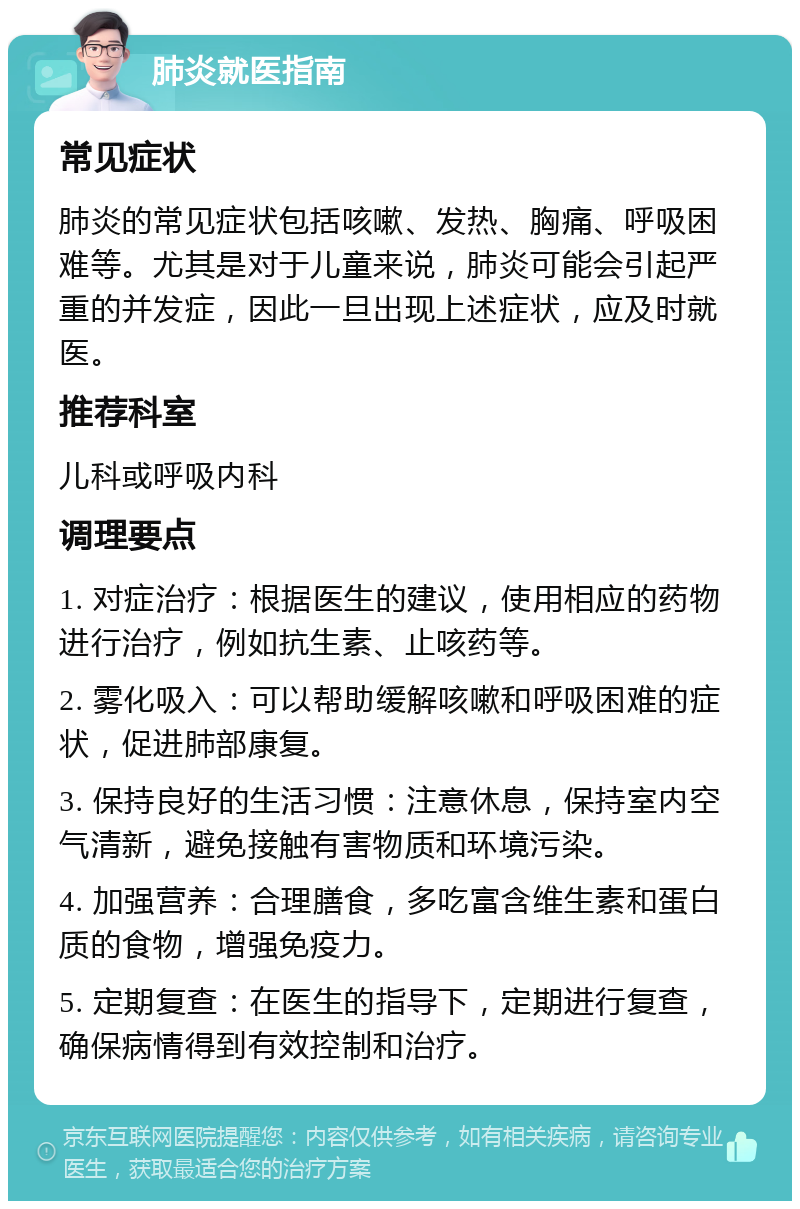 肺炎就医指南 常见症状 肺炎的常见症状包括咳嗽、发热、胸痛、呼吸困难等。尤其是对于儿童来说，肺炎可能会引起严重的并发症，因此一旦出现上述症状，应及时就医。 推荐科室 儿科或呼吸内科 调理要点 1. 对症治疗：根据医生的建议，使用相应的药物进行治疗，例如抗生素、止咳药等。 2. 雾化吸入：可以帮助缓解咳嗽和呼吸困难的症状，促进肺部康复。 3. 保持良好的生活习惯：注意休息，保持室内空气清新，避免接触有害物质和环境污染。 4. 加强营养：合理膳食，多吃富含维生素和蛋白质的食物，增强免疫力。 5. 定期复查：在医生的指导下，定期进行复查，确保病情得到有效控制和治疗。