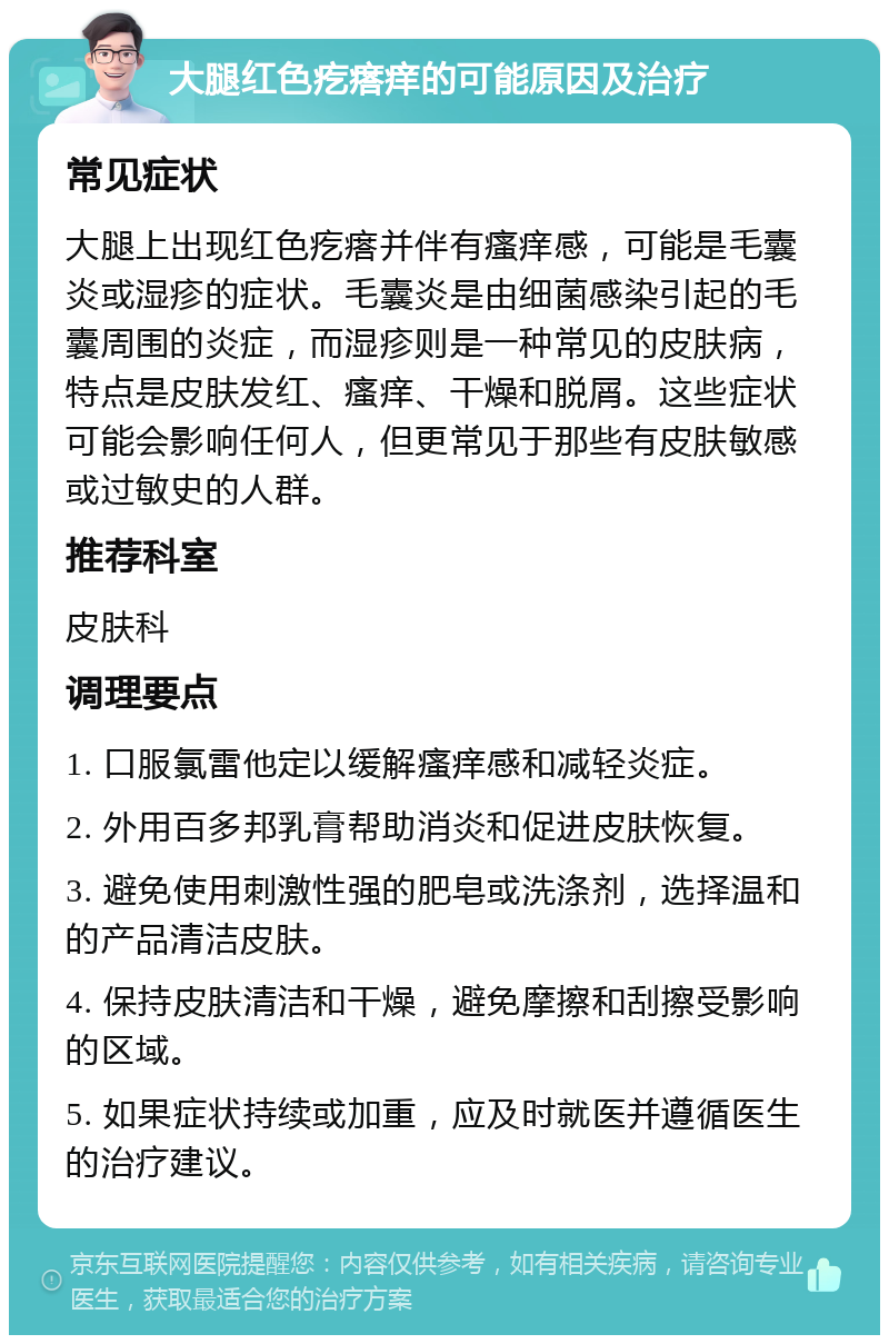 大腿红色疙瘩痒的可能原因及治疗 常见症状 大腿上出现红色疙瘩并伴有瘙痒感，可能是毛囊炎或湿疹的症状。毛囊炎是由细菌感染引起的毛囊周围的炎症，而湿疹则是一种常见的皮肤病，特点是皮肤发红、瘙痒、干燥和脱屑。这些症状可能会影响任何人，但更常见于那些有皮肤敏感或过敏史的人群。 推荐科室 皮肤科 调理要点 1. 口服氯雷他定以缓解瘙痒感和减轻炎症。 2. 外用百多邦乳膏帮助消炎和促进皮肤恢复。 3. 避免使用刺激性强的肥皂或洗涤剂，选择温和的产品清洁皮肤。 4. 保持皮肤清洁和干燥，避免摩擦和刮擦受影响的区域。 5. 如果症状持续或加重，应及时就医并遵循医生的治疗建议。