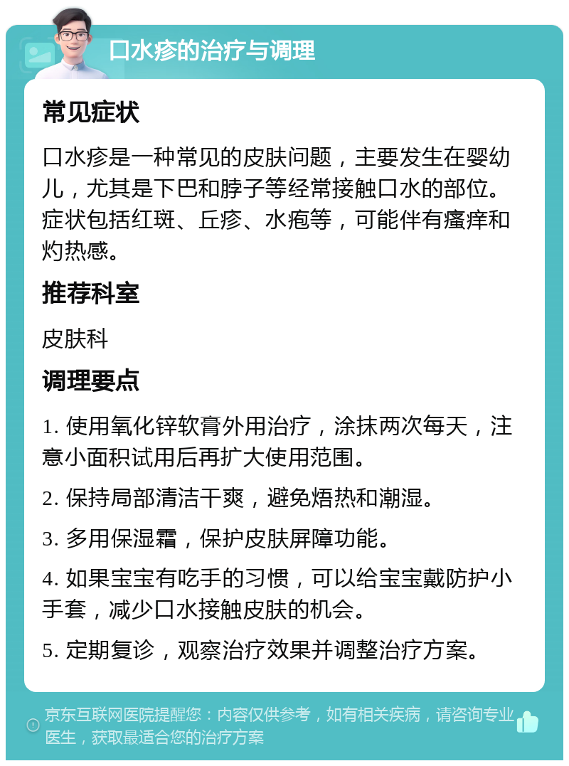 口水疹的治疗与调理 常见症状 口水疹是一种常见的皮肤问题，主要发生在婴幼儿，尤其是下巴和脖子等经常接触口水的部位。症状包括红斑、丘疹、水疱等，可能伴有瘙痒和灼热感。 推荐科室 皮肤科 调理要点 1. 使用氧化锌软膏外用治疗，涂抹两次每天，注意小面积试用后再扩大使用范围。 2. 保持局部清洁干爽，避免焐热和潮湿。 3. 多用保湿霜，保护皮肤屏障功能。 4. 如果宝宝有吃手的习惯，可以给宝宝戴防护小手套，减少口水接触皮肤的机会。 5. 定期复诊，观察治疗效果并调整治疗方案。