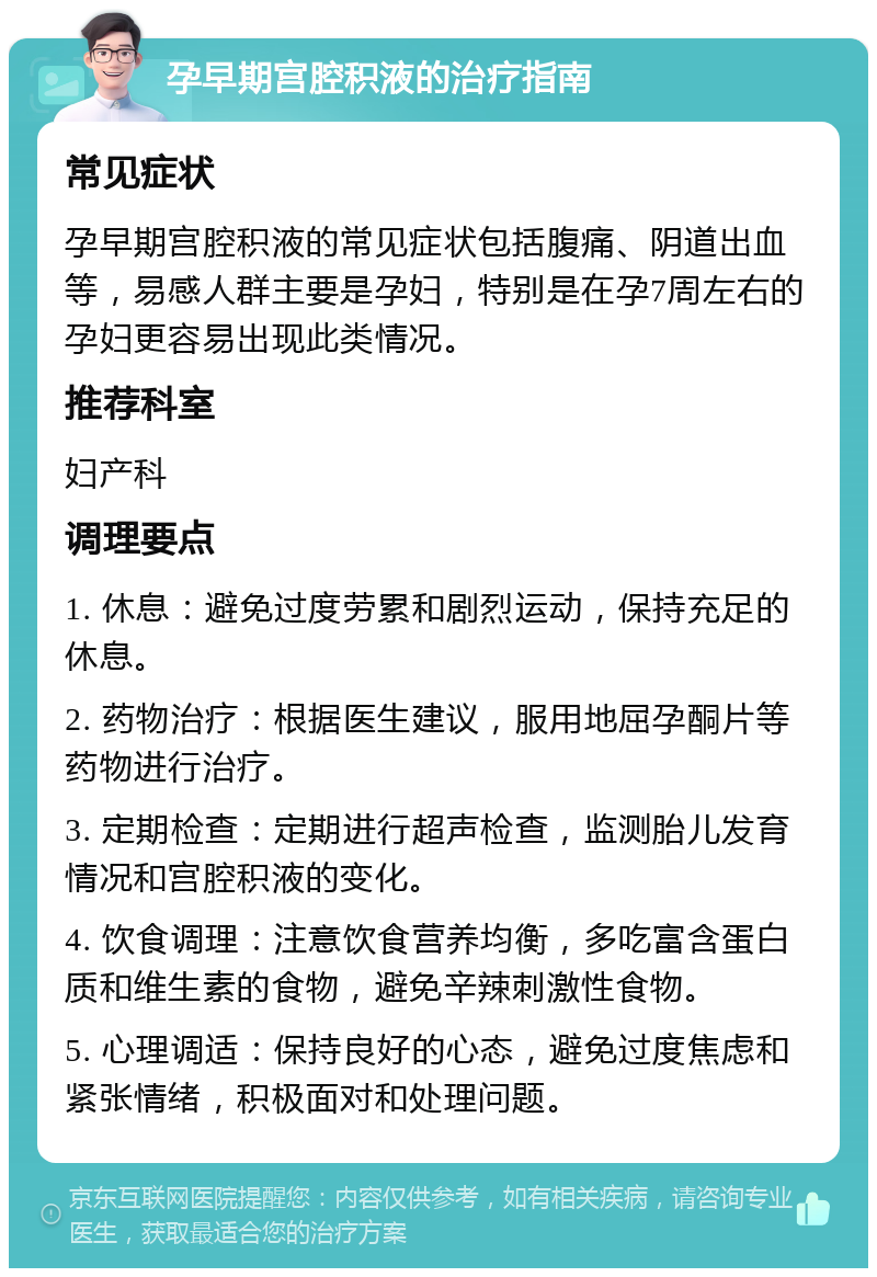 孕早期宫腔积液的治疗指南 常见症状 孕早期宫腔积液的常见症状包括腹痛、阴道出血等，易感人群主要是孕妇，特别是在孕7周左右的孕妇更容易出现此类情况。 推荐科室 妇产科 调理要点 1. 休息：避免过度劳累和剧烈运动，保持充足的休息。 2. 药物治疗：根据医生建议，服用地屈孕酮片等药物进行治疗。 3. 定期检查：定期进行超声检查，监测胎儿发育情况和宫腔积液的变化。 4. 饮食调理：注意饮食营养均衡，多吃富含蛋白质和维生素的食物，避免辛辣刺激性食物。 5. 心理调适：保持良好的心态，避免过度焦虑和紧张情绪，积极面对和处理问题。