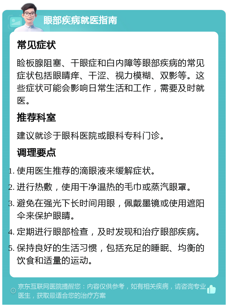 眼部疾病就医指南 常见症状 睑板腺阻塞、干眼症和白内障等眼部疾病的常见症状包括眼睛痒、干涩、视力模糊、双影等。这些症状可能会影响日常生活和工作，需要及时就医。 推荐科室 建议就诊于眼科医院或眼科专科门诊。 调理要点 使用医生推荐的滴眼液来缓解症状。 进行热敷，使用干净温热的毛巾或蒸汽眼罩。 避免在强光下长时间用眼，佩戴墨镜或使用遮阳伞来保护眼睛。 定期进行眼部检查，及时发现和治疗眼部疾病。 保持良好的生活习惯，包括充足的睡眠、均衡的饮食和适量的运动。