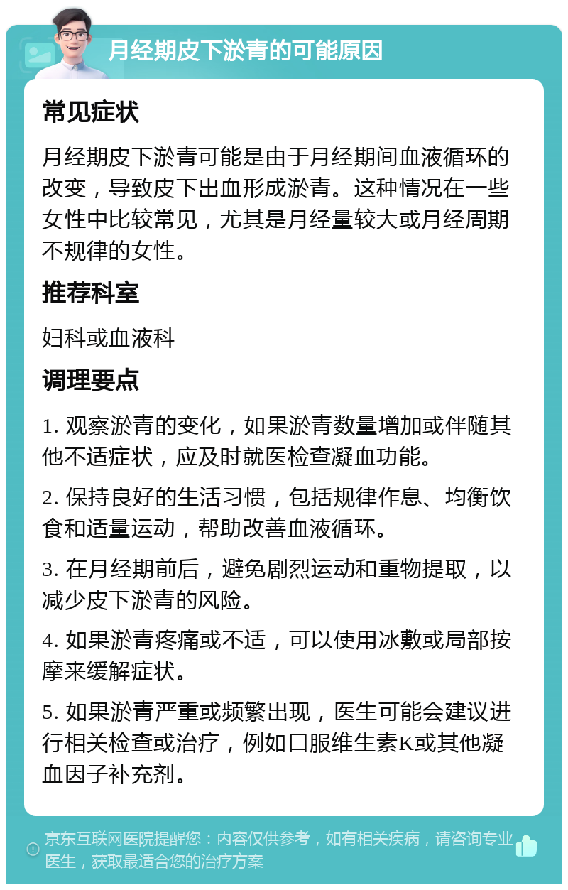 月经期皮下淤青的可能原因 常见症状 月经期皮下淤青可能是由于月经期间血液循环的改变，导致皮下出血形成淤青。这种情况在一些女性中比较常见，尤其是月经量较大或月经周期不规律的女性。 推荐科室 妇科或血液科 调理要点 1. 观察淤青的变化，如果淤青数量增加或伴随其他不适症状，应及时就医检查凝血功能。 2. 保持良好的生活习惯，包括规律作息、均衡饮食和适量运动，帮助改善血液循环。 3. 在月经期前后，避免剧烈运动和重物提取，以减少皮下淤青的风险。 4. 如果淤青疼痛或不适，可以使用冰敷或局部按摩来缓解症状。 5. 如果淤青严重或频繁出现，医生可能会建议进行相关检查或治疗，例如口服维生素K或其他凝血因子补充剂。