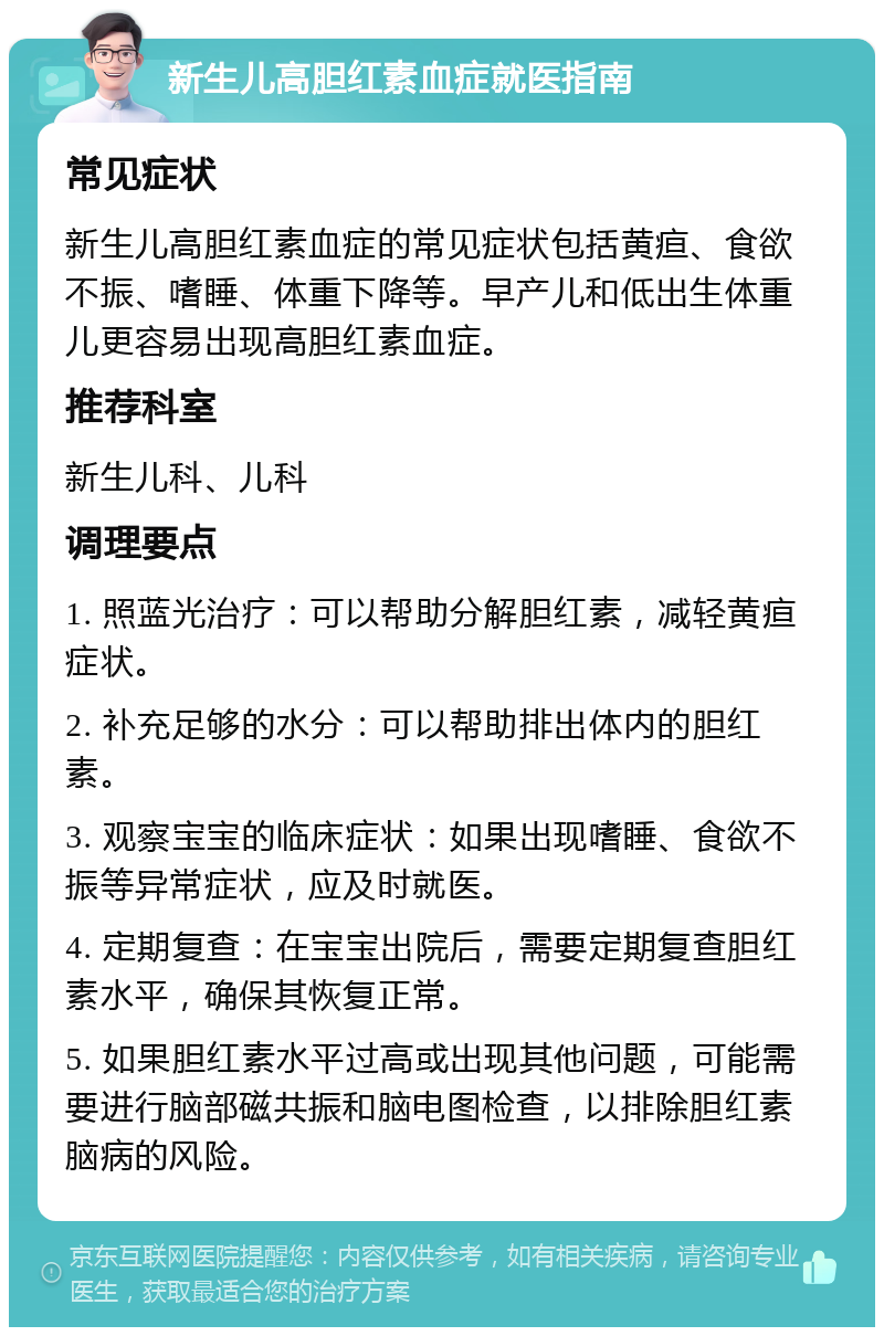 新生儿高胆红素血症就医指南 常见症状 新生儿高胆红素血症的常见症状包括黄疸、食欲不振、嗜睡、体重下降等。早产儿和低出生体重儿更容易出现高胆红素血症。 推荐科室 新生儿科、儿科 调理要点 1. 照蓝光治疗：可以帮助分解胆红素，减轻黄疸症状。 2. 补充足够的水分：可以帮助排出体内的胆红素。 3. 观察宝宝的临床症状：如果出现嗜睡、食欲不振等异常症状，应及时就医。 4. 定期复查：在宝宝出院后，需要定期复查胆红素水平，确保其恢复正常。 5. 如果胆红素水平过高或出现其他问题，可能需要进行脑部磁共振和脑电图检查，以排除胆红素脑病的风险。