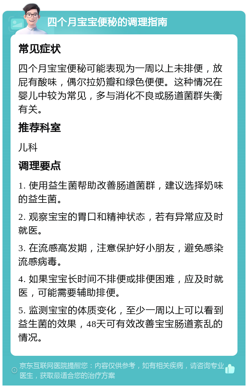 四个月宝宝便秘的调理指南 常见症状 四个月宝宝便秘可能表现为一周以上未排便，放屁有酸味，偶尔拉奶瓣和绿色便便。这种情况在婴儿中较为常见，多与消化不良或肠道菌群失衡有关。 推荐科室 儿科 调理要点 1. 使用益生菌帮助改善肠道菌群，建议选择奶味的益生菌。 2. 观察宝宝的胃口和精神状态，若有异常应及时就医。 3. 在流感高发期，注意保护好小朋友，避免感染流感病毒。 4. 如果宝宝长时间不排便或排便困难，应及时就医，可能需要辅助排便。 5. 监测宝宝的体质变化，至少一周以上可以看到益生菌的效果，48天可有效改善宝宝肠道紊乱的情况。