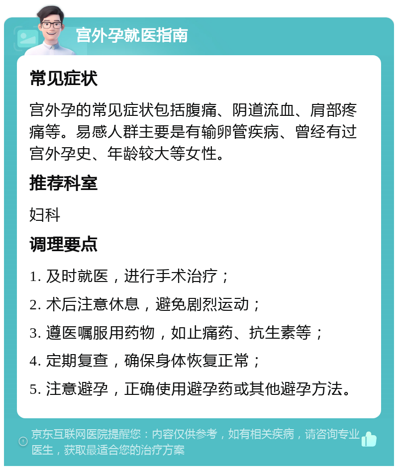 宫外孕就医指南 常见症状 宫外孕的常见症状包括腹痛、阴道流血、肩部疼痛等。易感人群主要是有输卵管疾病、曾经有过宫外孕史、年龄较大等女性。 推荐科室 妇科 调理要点 1. 及时就医，进行手术治疗； 2. 术后注意休息，避免剧烈运动； 3. 遵医嘱服用药物，如止痛药、抗生素等； 4. 定期复查，确保身体恢复正常； 5. 注意避孕，正确使用避孕药或其他避孕方法。