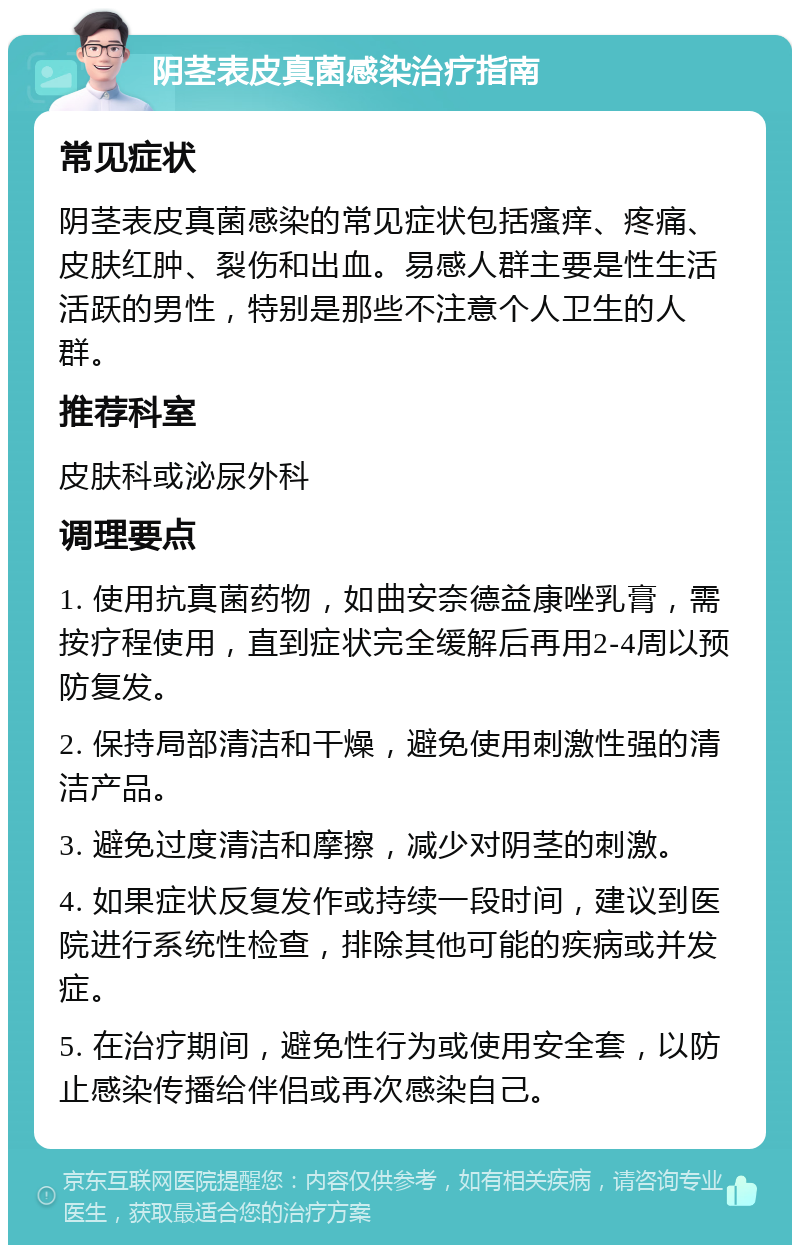 阴茎表皮真菌感染治疗指南 常见症状 阴茎表皮真菌感染的常见症状包括瘙痒、疼痛、皮肤红肿、裂伤和出血。易感人群主要是性生活活跃的男性，特别是那些不注意个人卫生的人群。 推荐科室 皮肤科或泌尿外科 调理要点 1. 使用抗真菌药物，如曲安奈德益康唑乳膏，需按疗程使用，直到症状完全缓解后再用2-4周以预防复发。 2. 保持局部清洁和干燥，避免使用刺激性强的清洁产品。 3. 避免过度清洁和摩擦，减少对阴茎的刺激。 4. 如果症状反复发作或持续一段时间，建议到医院进行系统性检查，排除其他可能的疾病或并发症。 5. 在治疗期间，避免性行为或使用安全套，以防止感染传播给伴侣或再次感染自己。