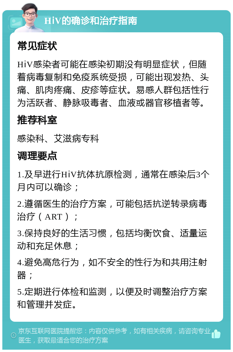 HⅰV的确诊和治疗指南 常见症状 HⅰV感染者可能在感染初期没有明显症状，但随着病毒复制和免疫系统受损，可能出现发热、头痛、肌肉疼痛、皮疹等症状。易感人群包括性行为活跃者、静脉吸毒者、血液或器官移植者等。 推荐科室 感染科、艾滋病专科 调理要点 1.及早进行HⅰV抗体抗原检测，通常在感染后3个月内可以确诊； 2.遵循医生的治疗方案，可能包括抗逆转录病毒治疗（ART）； 3.保持良好的生活习惯，包括均衡饮食、适量运动和充足休息； 4.避免高危行为，如不安全的性行为和共用注射器； 5.定期进行体检和监测，以便及时调整治疗方案和管理并发症。