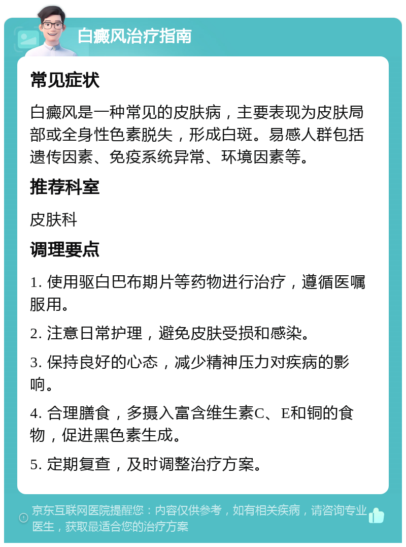 白癜风治疗指南 常见症状 白癜风是一种常见的皮肤病，主要表现为皮肤局部或全身性色素脱失，形成白斑。易感人群包括遗传因素、免疫系统异常、环境因素等。 推荐科室 皮肤科 调理要点 1. 使用驱白巴布期片等药物进行治疗，遵循医嘱服用。 2. 注意日常护理，避免皮肤受损和感染。 3. 保持良好的心态，减少精神压力对疾病的影响。 4. 合理膳食，多摄入富含维生素C、E和铜的食物，促进黑色素生成。 5. 定期复查，及时调整治疗方案。