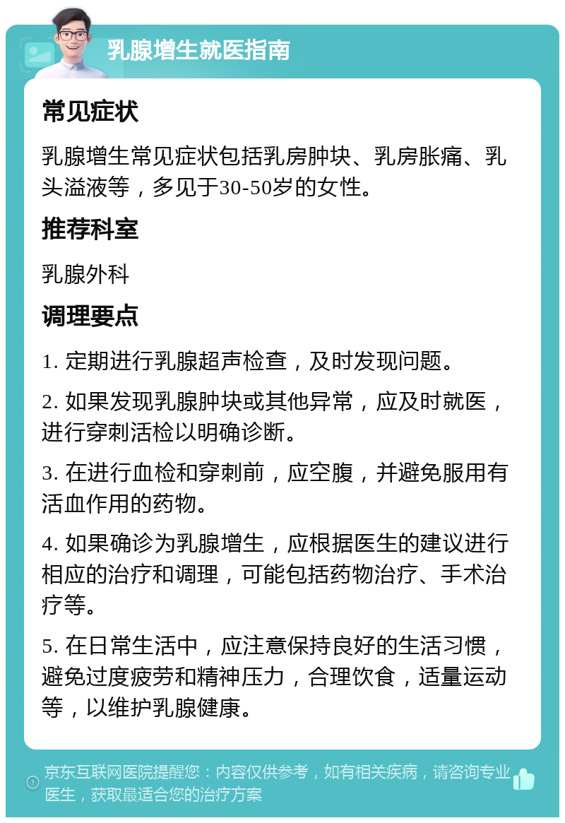 乳腺增生就医指南 常见症状 乳腺增生常见症状包括乳房肿块、乳房胀痛、乳头溢液等，多见于30-50岁的女性。 推荐科室 乳腺外科 调理要点 1. 定期进行乳腺超声检查，及时发现问题。 2. 如果发现乳腺肿块或其他异常，应及时就医，进行穿刺活检以明确诊断。 3. 在进行血检和穿刺前，应空腹，并避免服用有活血作用的药物。 4. 如果确诊为乳腺增生，应根据医生的建议进行相应的治疗和调理，可能包括药物治疗、手术治疗等。 5. 在日常生活中，应注意保持良好的生活习惯，避免过度疲劳和精神压力，合理饮食，适量运动等，以维护乳腺健康。