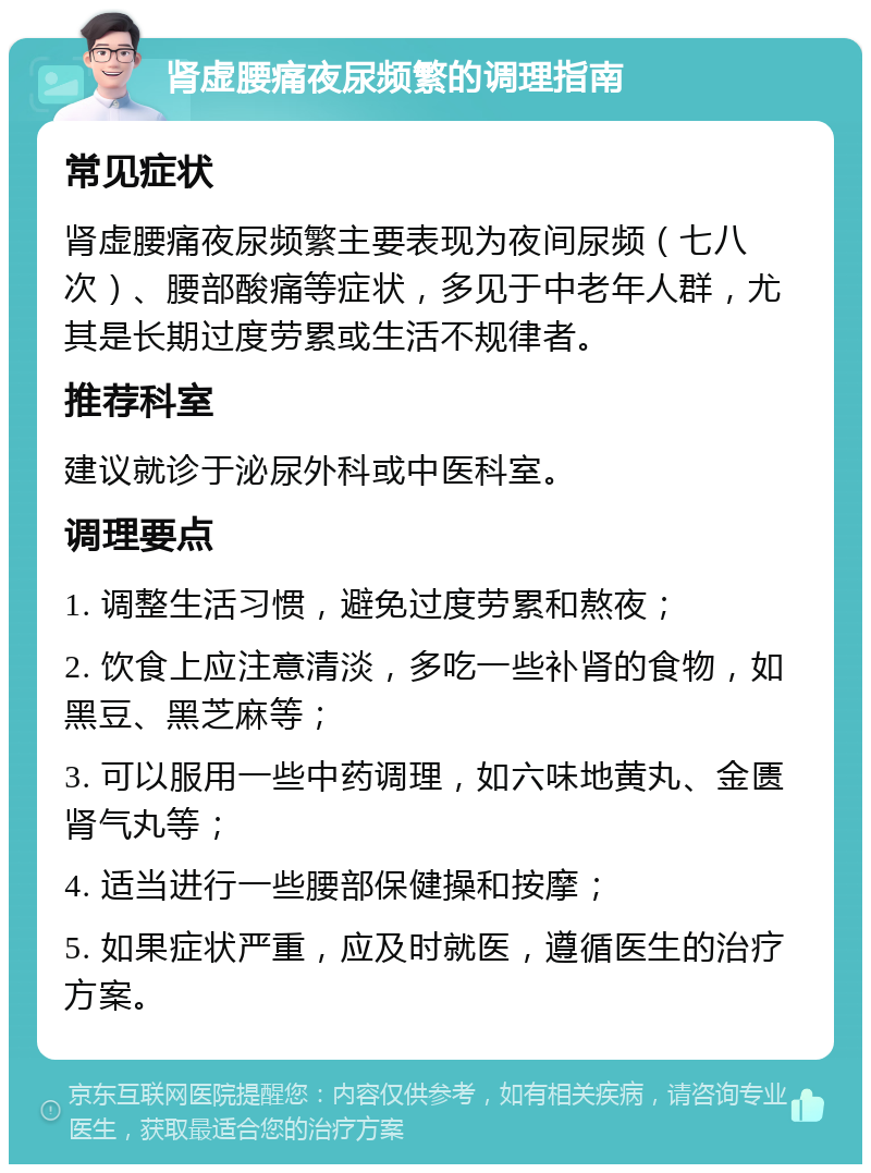 肾虚腰痛夜尿频繁的调理指南 常见症状 肾虚腰痛夜尿频繁主要表现为夜间尿频（七八次）、腰部酸痛等症状，多见于中老年人群，尤其是长期过度劳累或生活不规律者。 推荐科室 建议就诊于泌尿外科或中医科室。 调理要点 1. 调整生活习惯，避免过度劳累和熬夜； 2. 饮食上应注意清淡，多吃一些补肾的食物，如黑豆、黑芝麻等； 3. 可以服用一些中药调理，如六味地黄丸、金匮肾气丸等； 4. 适当进行一些腰部保健操和按摩； 5. 如果症状严重，应及时就医，遵循医生的治疗方案。