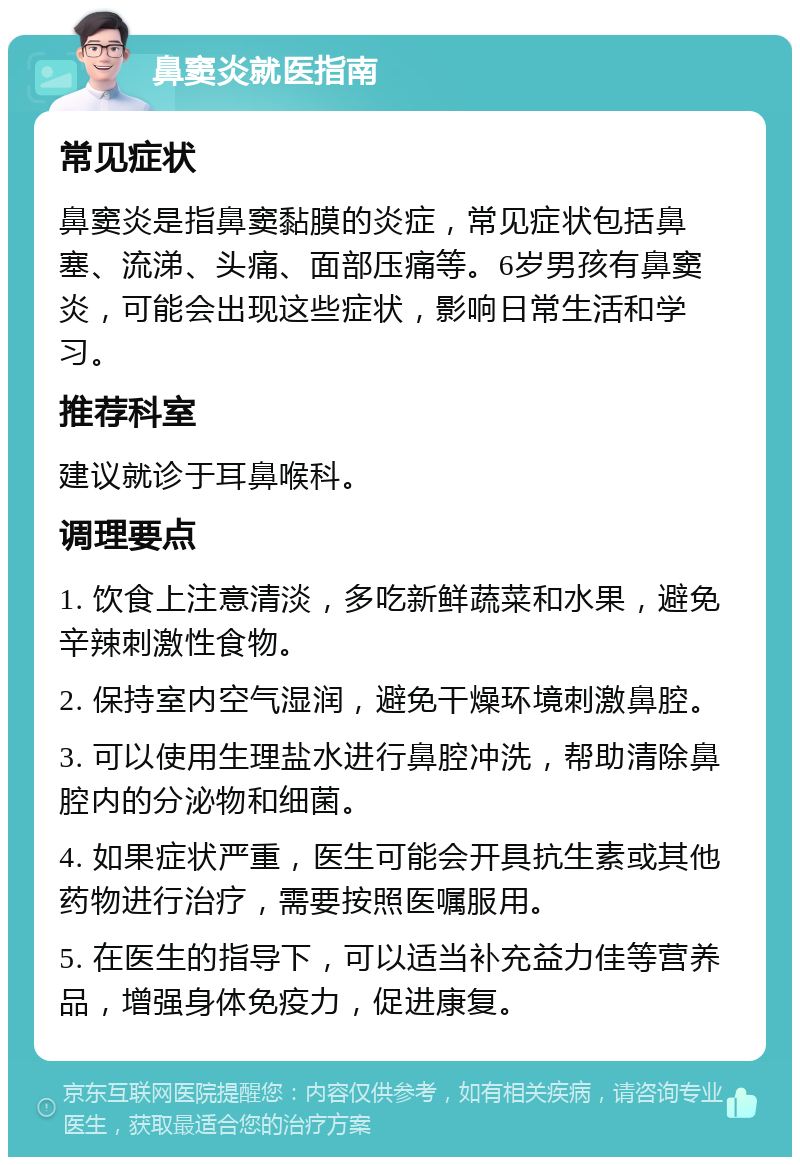 鼻窦炎就医指南 常见症状 鼻窦炎是指鼻窦黏膜的炎症，常见症状包括鼻塞、流涕、头痛、面部压痛等。6岁男孩有鼻窦炎，可能会出现这些症状，影响日常生活和学习。 推荐科室 建议就诊于耳鼻喉科。 调理要点 1. 饮食上注意清淡，多吃新鲜蔬菜和水果，避免辛辣刺激性食物。 2. 保持室内空气湿润，避免干燥环境刺激鼻腔。 3. 可以使用生理盐水进行鼻腔冲洗，帮助清除鼻腔内的分泌物和细菌。 4. 如果症状严重，医生可能会开具抗生素或其他药物进行治疗，需要按照医嘱服用。 5. 在医生的指导下，可以适当补充益力佳等营养品，增强身体免疫力，促进康复。