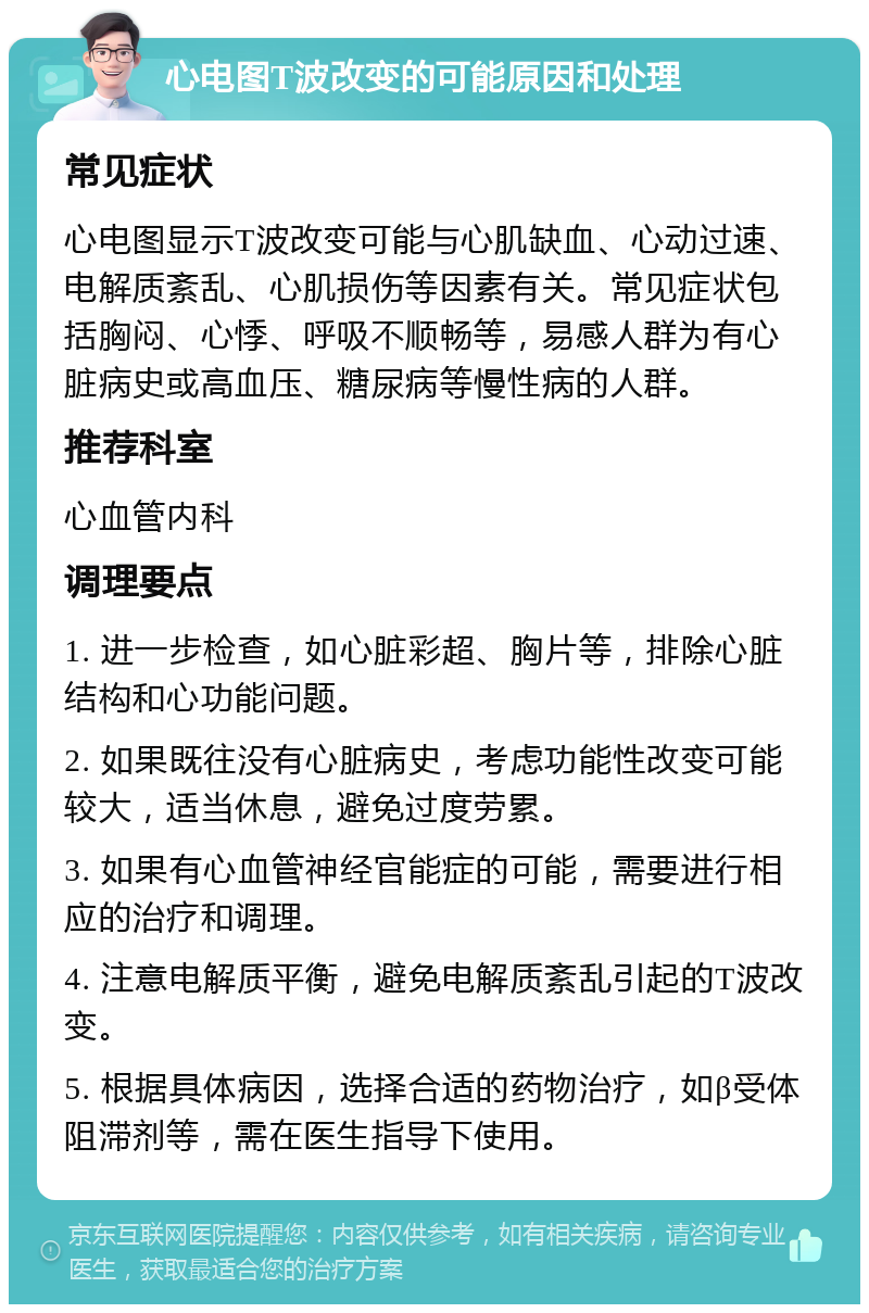 心电图T波改变的可能原因和处理 常见症状 心电图显示T波改变可能与心肌缺血、心动过速、电解质紊乱、心肌损伤等因素有关。常见症状包括胸闷、心悸、呼吸不顺畅等，易感人群为有心脏病史或高血压、糖尿病等慢性病的人群。 推荐科室 心血管内科 调理要点 1. 进一步检查，如心脏彩超、胸片等，排除心脏结构和心功能问题。 2. 如果既往没有心脏病史，考虑功能性改变可能较大，适当休息，避免过度劳累。 3. 如果有心血管神经官能症的可能，需要进行相应的治疗和调理。 4. 注意电解质平衡，避免电解质紊乱引起的T波改变。 5. 根据具体病因，选择合适的药物治疗，如β受体阻滞剂等，需在医生指导下使用。