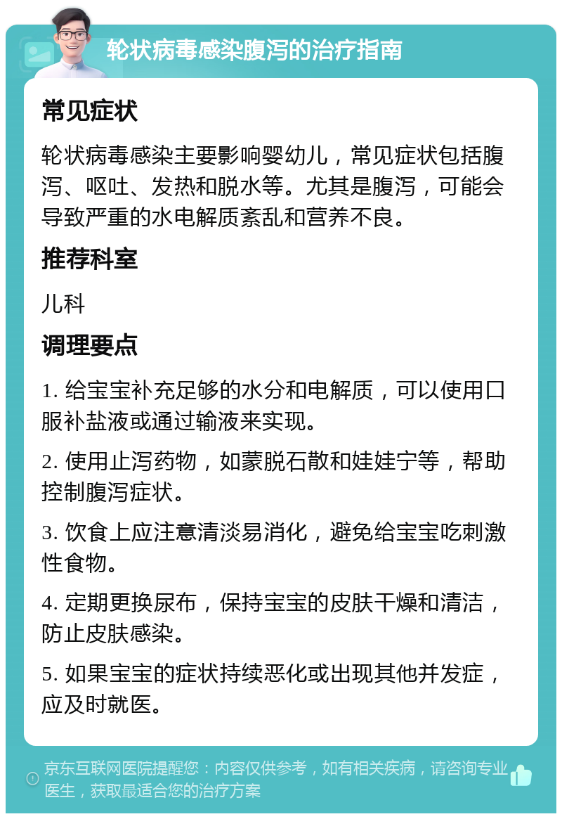 轮状病毒感染腹泻的治疗指南 常见症状 轮状病毒感染主要影响婴幼儿，常见症状包括腹泻、呕吐、发热和脱水等。尤其是腹泻，可能会导致严重的水电解质紊乱和营养不良。 推荐科室 儿科 调理要点 1. 给宝宝补充足够的水分和电解质，可以使用口服补盐液或通过输液来实现。 2. 使用止泻药物，如蒙脱石散和娃娃宁等，帮助控制腹泻症状。 3. 饮食上应注意清淡易消化，避免给宝宝吃刺激性食物。 4. 定期更换尿布，保持宝宝的皮肤干燥和清洁，防止皮肤感染。 5. 如果宝宝的症状持续恶化或出现其他并发症，应及时就医。