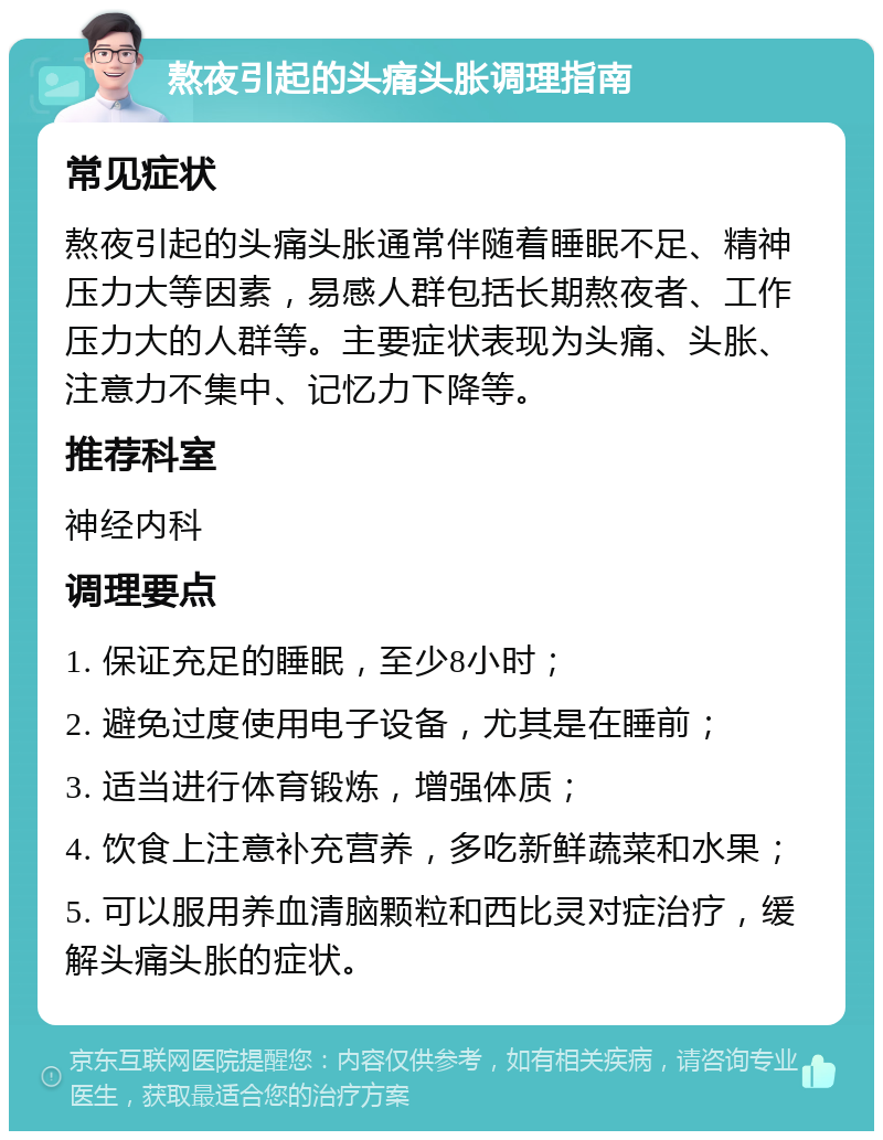 熬夜引起的头痛头胀调理指南 常见症状 熬夜引起的头痛头胀通常伴随着睡眠不足、精神压力大等因素，易感人群包括长期熬夜者、工作压力大的人群等。主要症状表现为头痛、头胀、注意力不集中、记忆力下降等。 推荐科室 神经内科 调理要点 1. 保证充足的睡眠，至少8小时； 2. 避免过度使用电子设备，尤其是在睡前； 3. 适当进行体育锻炼，增强体质； 4. 饮食上注意补充营养，多吃新鲜蔬菜和水果； 5. 可以服用养血清脑颗粒和西比灵对症治疗，缓解头痛头胀的症状。