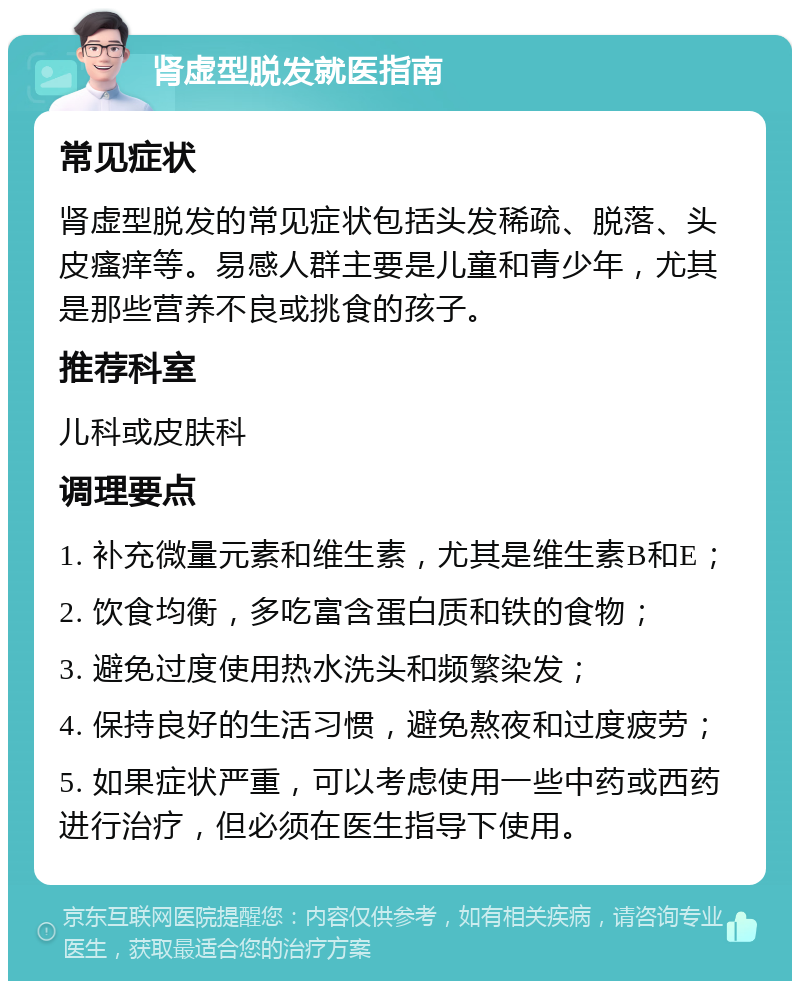 肾虚型脱发就医指南 常见症状 肾虚型脱发的常见症状包括头发稀疏、脱落、头皮瘙痒等。易感人群主要是儿童和青少年，尤其是那些营养不良或挑食的孩子。 推荐科室 儿科或皮肤科 调理要点 1. 补充微量元素和维生素，尤其是维生素B和E； 2. 饮食均衡，多吃富含蛋白质和铁的食物； 3. 避免过度使用热水洗头和频繁染发； 4. 保持良好的生活习惯，避免熬夜和过度疲劳； 5. 如果症状严重，可以考虑使用一些中药或西药进行治疗，但必须在医生指导下使用。