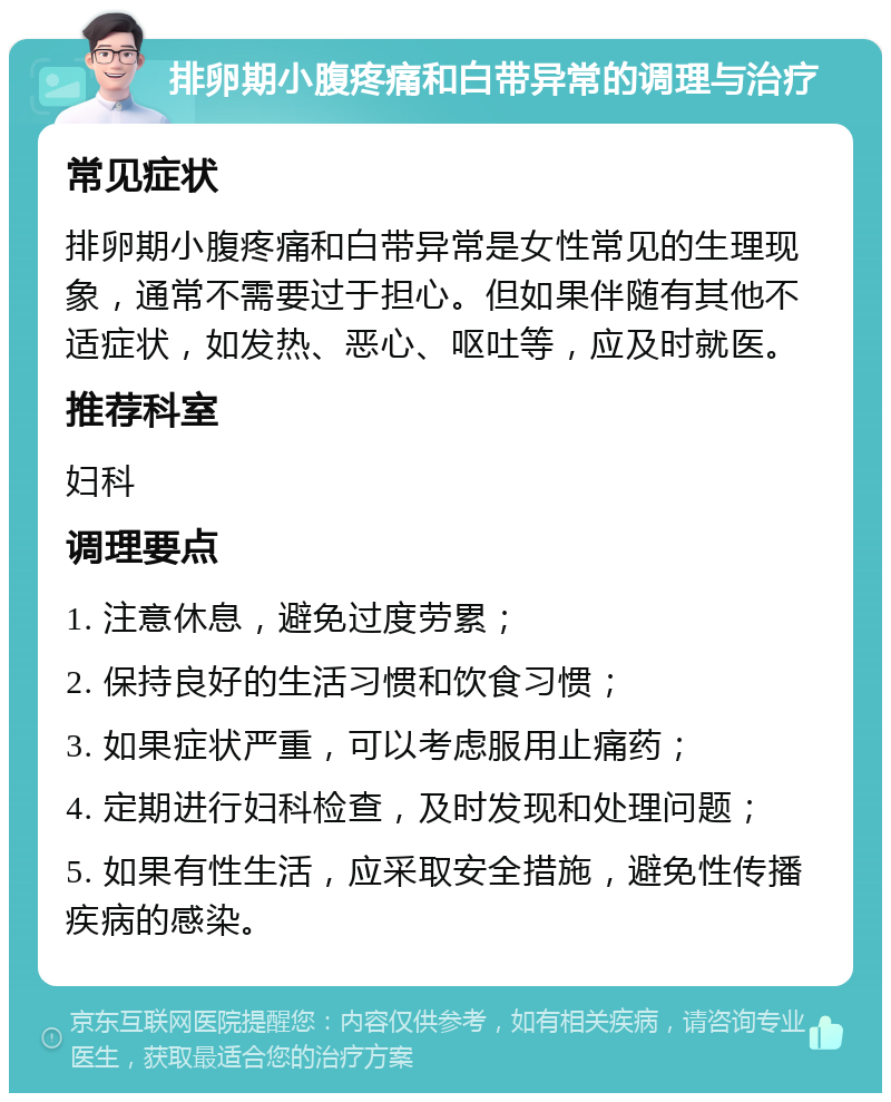 排卵期小腹疼痛和白带异常的调理与治疗 常见症状 排卵期小腹疼痛和白带异常是女性常见的生理现象，通常不需要过于担心。但如果伴随有其他不适症状，如发热、恶心、呕吐等，应及时就医。 推荐科室 妇科 调理要点 1. 注意休息，避免过度劳累； 2. 保持良好的生活习惯和饮食习惯； 3. 如果症状严重，可以考虑服用止痛药； 4. 定期进行妇科检查，及时发现和处理问题； 5. 如果有性生活，应采取安全措施，避免性传播疾病的感染。