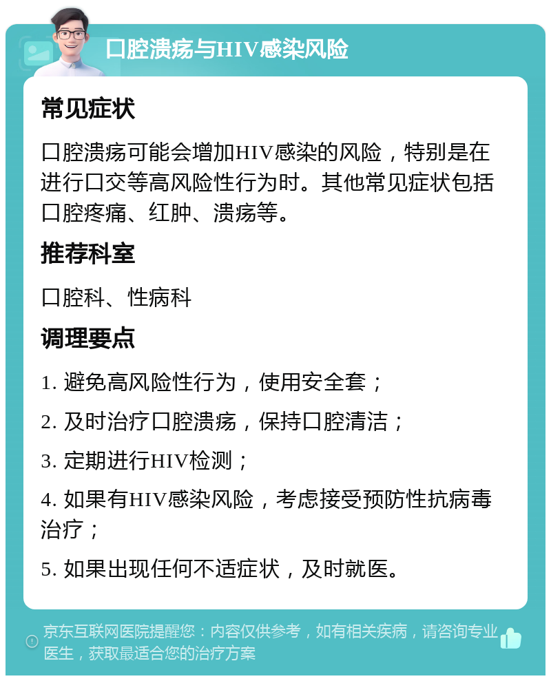 口腔溃疡与HIV感染风险 常见症状 口腔溃疡可能会增加HIV感染的风险，特别是在进行口交等高风险性行为时。其他常见症状包括口腔疼痛、红肿、溃疡等。 推荐科室 口腔科、性病科 调理要点 1. 避免高风险性行为，使用安全套； 2. 及时治疗口腔溃疡，保持口腔清洁； 3. 定期进行HIV检测； 4. 如果有HIV感染风险，考虑接受预防性抗病毒治疗； 5. 如果出现任何不适症状，及时就医。