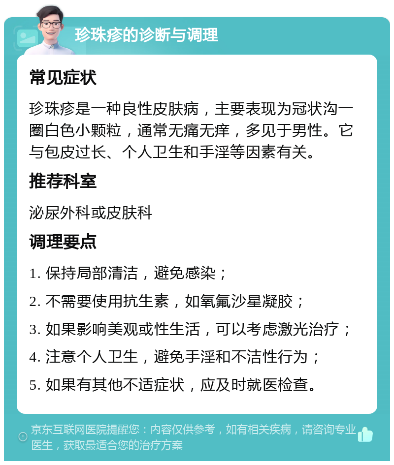 珍珠疹的诊断与调理 常见症状 珍珠疹是一种良性皮肤病，主要表现为冠状沟一圈白色小颗粒，通常无痛无痒，多见于男性。它与包皮过长、个人卫生和手淫等因素有关。 推荐科室 泌尿外科或皮肤科 调理要点 1. 保持局部清洁，避免感染； 2. 不需要使用抗生素，如氧氟沙星凝胶； 3. 如果影响美观或性生活，可以考虑激光治疗； 4. 注意个人卫生，避免手淫和不洁性行为； 5. 如果有其他不适症状，应及时就医检查。