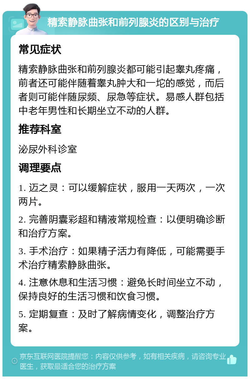 精索静脉曲张和前列腺炎的区别与治疗 常见症状 精索静脉曲张和前列腺炎都可能引起睾丸疼痛，前者还可能伴随着睾丸肿大和一坨的感觉，而后者则可能伴随尿频、尿急等症状。易感人群包括中老年男性和长期坐立不动的人群。 推荐科室 泌尿外科诊室 调理要点 1. 迈之灵：可以缓解症状，服用一天两次，一次两片。 2. 完善阴囊彩超和精液常规检查：以便明确诊断和治疗方案。 3. 手术治疗：如果精子活力有降低，可能需要手术治疗精索静脉曲张。 4. 注意休息和生活习惯：避免长时间坐立不动，保持良好的生活习惯和饮食习惯。 5. 定期复查：及时了解病情变化，调整治疗方案。