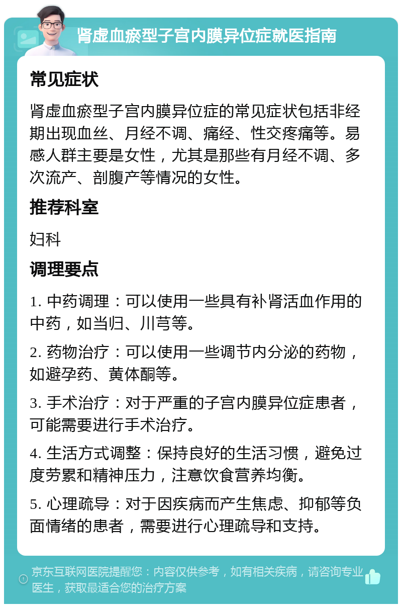 肾虚血瘀型子宫内膜异位症就医指南 常见症状 肾虚血瘀型子宫内膜异位症的常见症状包括非经期出现血丝、月经不调、痛经、性交疼痛等。易感人群主要是女性，尤其是那些有月经不调、多次流产、剖腹产等情况的女性。 推荐科室 妇科 调理要点 1. 中药调理：可以使用一些具有补肾活血作用的中药，如当归、川芎等。 2. 药物治疗：可以使用一些调节内分泌的药物，如避孕药、黄体酮等。 3. 手术治疗：对于严重的子宫内膜异位症患者，可能需要进行手术治疗。 4. 生活方式调整：保持良好的生活习惯，避免过度劳累和精神压力，注意饮食营养均衡。 5. 心理疏导：对于因疾病而产生焦虑、抑郁等负面情绪的患者，需要进行心理疏导和支持。