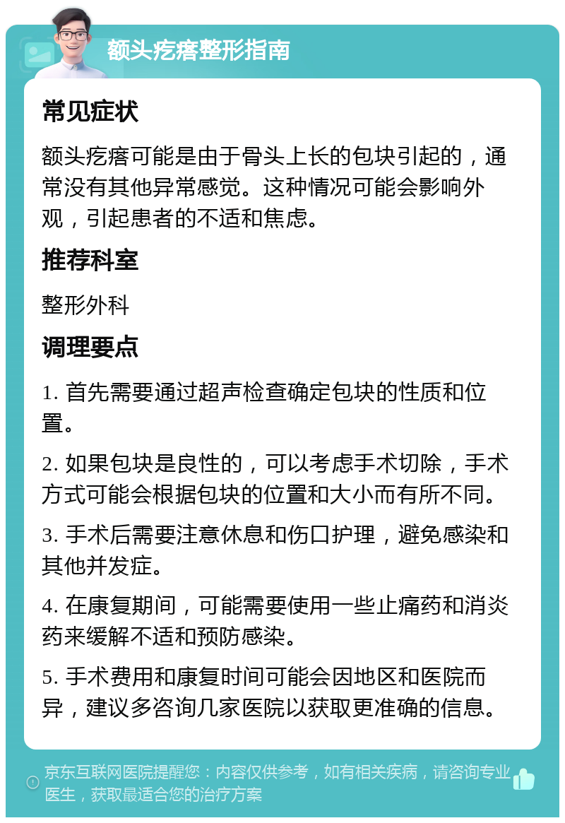 额头疙瘩整形指南 常见症状 额头疙瘩可能是由于骨头上长的包块引起的，通常没有其他异常感觉。这种情况可能会影响外观，引起患者的不适和焦虑。 推荐科室 整形外科 调理要点 1. 首先需要通过超声检查确定包块的性质和位置。 2. 如果包块是良性的，可以考虑手术切除，手术方式可能会根据包块的位置和大小而有所不同。 3. 手术后需要注意休息和伤口护理，避免感染和其他并发症。 4. 在康复期间，可能需要使用一些止痛药和消炎药来缓解不适和预防感染。 5. 手术费用和康复时间可能会因地区和医院而异，建议多咨询几家医院以获取更准确的信息。