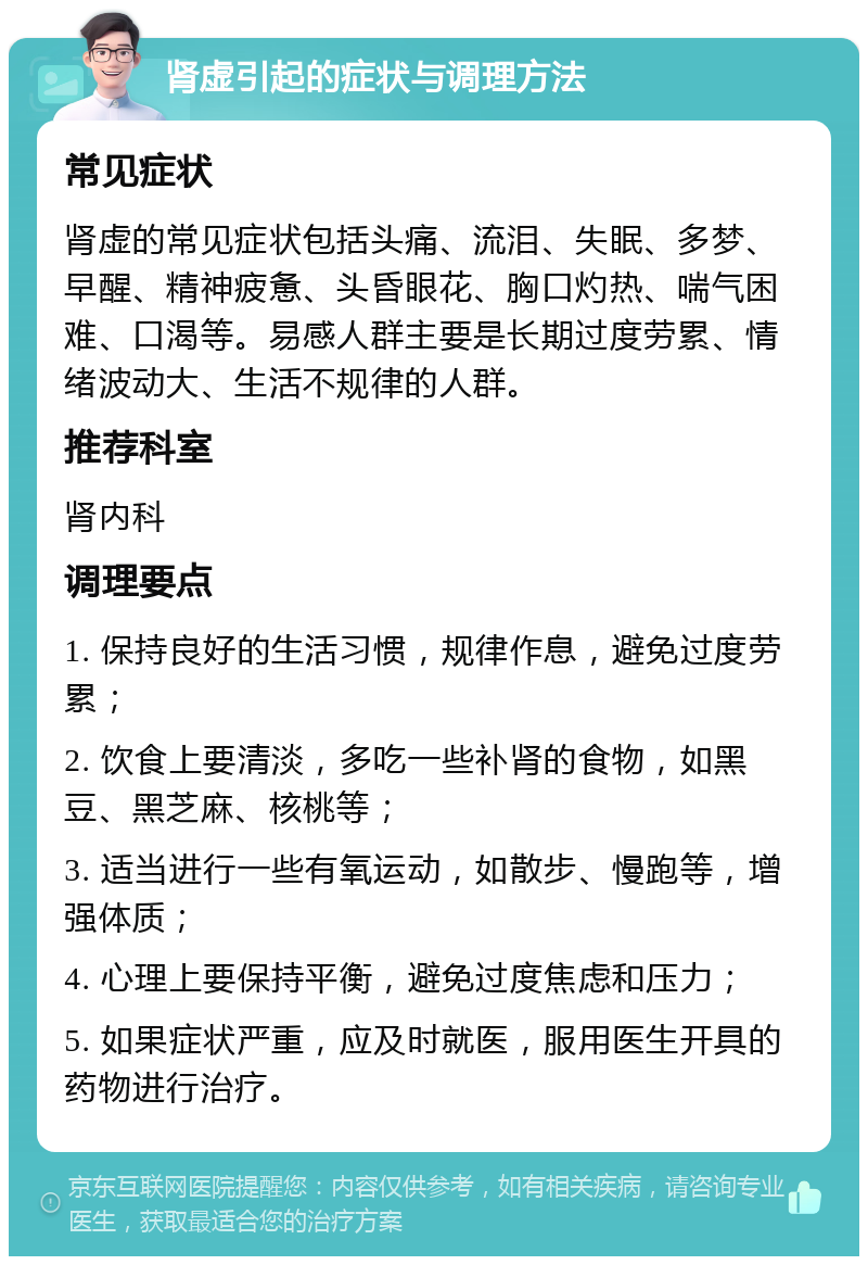 肾虚引起的症状与调理方法 常见症状 肾虚的常见症状包括头痛、流泪、失眠、多梦、早醒、精神疲惫、头昏眼花、胸口灼热、喘气困难、口渴等。易感人群主要是长期过度劳累、情绪波动大、生活不规律的人群。 推荐科室 肾内科 调理要点 1. 保持良好的生活习惯，规律作息，避免过度劳累； 2. 饮食上要清淡，多吃一些补肾的食物，如黑豆、黑芝麻、核桃等； 3. 适当进行一些有氧运动，如散步、慢跑等，增强体质； 4. 心理上要保持平衡，避免过度焦虑和压力； 5. 如果症状严重，应及时就医，服用医生开具的药物进行治疗。