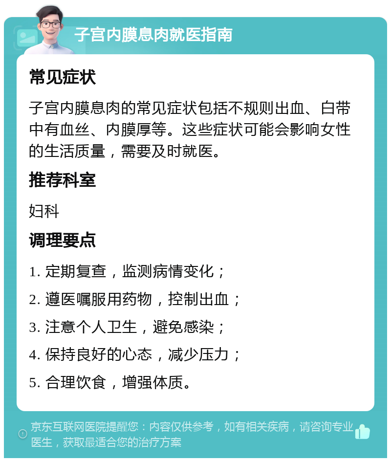 子宫内膜息肉就医指南 常见症状 子宫内膜息肉的常见症状包括不规则出血、白带中有血丝、内膜厚等。这些症状可能会影响女性的生活质量，需要及时就医。 推荐科室 妇科 调理要点 1. 定期复查，监测病情变化； 2. 遵医嘱服用药物，控制出血； 3. 注意个人卫生，避免感染； 4. 保持良好的心态，减少压力； 5. 合理饮食，增强体质。