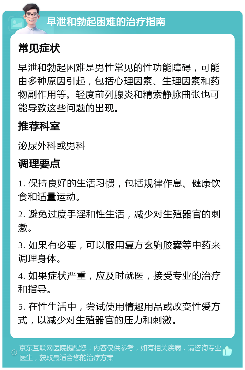 早泄和勃起困难的治疗指南 常见症状 早泄和勃起困难是男性常见的性功能障碍，可能由多种原因引起，包括心理因素、生理因素和药物副作用等。轻度前列腺炎和精索静脉曲张也可能导致这些问题的出现。 推荐科室 泌尿外科或男科 调理要点 1. 保持良好的生活习惯，包括规律作息、健康饮食和适量运动。 2. 避免过度手淫和性生活，减少对生殖器官的刺激。 3. 如果有必要，可以服用复方玄驹胶囊等中药来调理身体。 4. 如果症状严重，应及时就医，接受专业的治疗和指导。 5. 在性生活中，尝试使用情趣用品或改变性爱方式，以减少对生殖器官的压力和刺激。