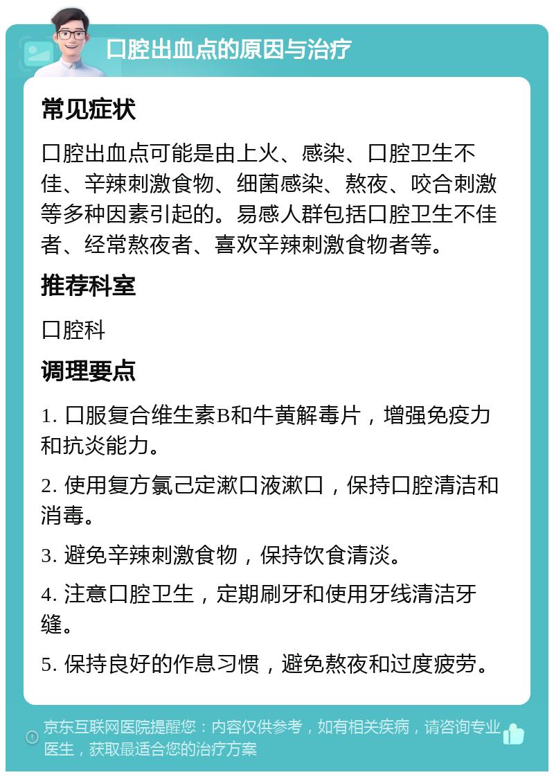 口腔出血点的原因与治疗 常见症状 口腔出血点可能是由上火、感染、口腔卫生不佳、辛辣刺激食物、细菌感染、熬夜、咬合刺激等多种因素引起的。易感人群包括口腔卫生不佳者、经常熬夜者、喜欢辛辣刺激食物者等。 推荐科室 口腔科 调理要点 1. 口服复合维生素B和牛黄解毒片，增强免疫力和抗炎能力。 2. 使用复方氯己定漱口液漱口，保持口腔清洁和消毒。 3. 避免辛辣刺激食物，保持饮食清淡。 4. 注意口腔卫生，定期刷牙和使用牙线清洁牙缝。 5. 保持良好的作息习惯，避免熬夜和过度疲劳。