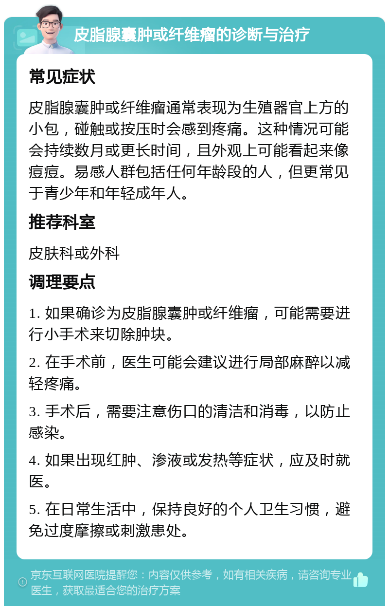 皮脂腺囊肿或纤维瘤的诊断与治疗 常见症状 皮脂腺囊肿或纤维瘤通常表现为生殖器官上方的小包，碰触或按压时会感到疼痛。这种情况可能会持续数月或更长时间，且外观上可能看起来像痘痘。易感人群包括任何年龄段的人，但更常见于青少年和年轻成年人。 推荐科室 皮肤科或外科 调理要点 1. 如果确诊为皮脂腺囊肿或纤维瘤，可能需要进行小手术来切除肿块。 2. 在手术前，医生可能会建议进行局部麻醉以减轻疼痛。 3. 手术后，需要注意伤口的清洁和消毒，以防止感染。 4. 如果出现红肿、渗液或发热等症状，应及时就医。 5. 在日常生活中，保持良好的个人卫生习惯，避免过度摩擦或刺激患处。